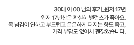 30대 이 00 님의 후기. 윈저 17년. 윈저 17년산은 확실히 밸런스가 좋아요. 목 넘김이 연하고 부드럽고 은은하게 퍼지는 향도 좋고, 가격 부담도 없어서 괜찮았습니다.
