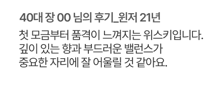 40대 장 00 님의 후기. 윈저 21년. 첫 모금부터 품격이 느껴지는 위스키입니다.깊이 있는 향과 부드러운 밸런스가 중요한 자리에 잘 어울릴 것 같아요.